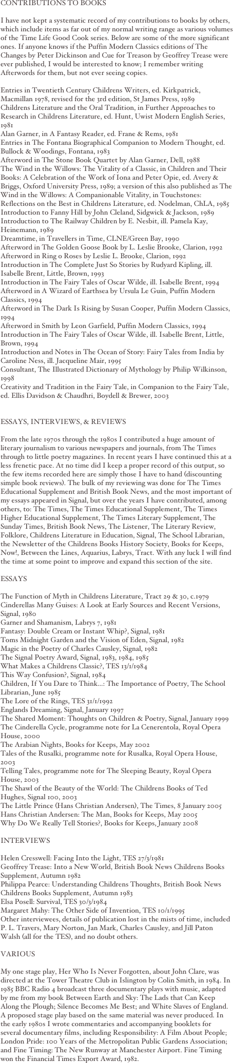 
CONTRIBUTIONS TO BOOKSI have not kept a systematic record of my contributions to books by others, which include items as far out of my normal writing range as various volumes of the Time Life Good Cook series. Below are some of the more significant ones. If anyone knows if the Puffin Modern Classics editions of The Changes by Peter Dickinson and Cue for Treason by Geoffrey Trease were ever published, I would be interested to know; I remember writing Afterwords for them, but not ever seeing copies.Entries in Twentieth Century Childrens Writers, ed. Kirkpatrick, Macmillan 1978, revised for the 3rd edition, St James Press, 1989Childrens Literature and the Oral Tradition, in Further Approaches to Research in Childrens Literature, ed. Hunt, Uwist Modern English Series, 1981Alan Garner, in A Fantasy Reader, ed. Frane & Rems, 1981Entries in The Fontana Biographical Companion to Modern Thought, ed. Bullock & Woodings, Fontana, 1983Afterword in The Stone Book Quartet by Alan Garner, Dell, 1988The Wind in the Willows: The Vitality of a Classic, in Children and Their Books: A Celebration of the Work of Iona and Peter Opie, ed. Avery & Briggs, Oxford University Press, 1989; a version of this also published as The Wind in the Willows: A Companionable Vitality, in Touchstones: Reflections on the Best in Childrens Literature, ed. Nodelman, ChLA, 1985Introduction to Fanny Hill by John Cleland, Sidgwick & Jackson, 1989Introduction to The Railway Children by E. Nesbit, ill. Pamela Kay, Heinemann, 1989Dreamtime, in Travellers in Time, CLNE/Green Bay, 1990Afterword in The Golden Goose Book by L. Leslie Brooke, Clarion, 1992Afterword in Ring o Roses by Leslie L. Brooke, Clarion, 1992Introduction in The Complete Just So Stories by Rudyard Kipling, ill. Isabelle Brent, Little, Brown, 1993Introduction in The Fairy Tales of Oscar Wilde, ill. Isabelle Brent, 1994Afterword in A Wizard of Earthsea by Ursula Le Guin, Puffin Modern Classics, 1994Afterword in The Dark Is Rising by Susan Cooper, Puffin Modern Classics, 1994Afterword in Smith by Leon Garfield, Puffin Modern Classics, 1994Introduction in The Fairy Tales of Oscar Wilde, ill. Isabelle Brent, Little, Brown, 1994Introduction and Notes in The Ocean of Story: Fairy Tales from India by Caroline Ness, ill. Jacqueline Mair, 1995Consultant, The Illustrated Dictionary of Mythology by Philip Wilkinson, 1998Creativity and Tradition in the Fairy Tale, in Companion to the Fairy Tale, ed. Ellis Davidson & Chaudhri, Boydell & Brewer, 2003ESSAYS, INTERVIEWS, & REVIEWSFrom the late 1970s through the 1980s I contributed a huge amount of literary journalism to various newspapers and journals, from The Times through to little poetry magazines. In recent years I have continued this at a less frenetic pace. At no time did I keep a proper record of this output, so the few items recorded here are simply those I have to hand (discounting simple book reviews). The bulk of my reviewing was done for The Times Educational Supplement and British Book News, and the most important of my essays appeared in Signal, but over the years I have contributed, among others, to: The Times, The Times Educational Supplement, The Times Higher Educational Supplement, The Times Literary Supplement, The Sunday Times, British Book News, The Listener, The Literary Review, Folklore, Childrens Literature in Education, Signal, The School Librarian, the Newsletter of the Childrens Books History Society, Books for Keeps, Now!, Between the Lines, Aquarius, Labrys, Tract. With any luck I will find the time at some point to improve and expand this section of the site.ESSAYSThe Function of Myth in Childrens Literature, Tract 29 & 30, c.1979Cinderellas Many Guises: A Look at Early Sources and Recent Versions, Signal, 1980Garner and Shamanism, Labrys 7, 1981Fantasy: Double Cream or Instant Whip?, Signal, 1981Toms Midnight Garden and the Vision of Eden, Signal, 1982Magic in the Poetry of Charles Causley, Signal, 1982The Signal Poetry Award, Signal, 1983, 1984, 1985What Makes a Childrens Classic?, TES 13/1/1984This Way Confusion?, Signal, 1984Children, If You Dare to Think...: The Importance of Poetry, The School Librarian, June 1985The Lore of the Rings, TES 31/1/1992Englands Dreaming, Signal, January 1997The Shared Moment: Thoughts on Children & Poetry, Signal, January 1999The Cinderella Cycle, programme note for La Cenerentola, Royal Opera House, 2000The Arabian Nights, Books for Keeps, May 2002Tales of the Rusalki, programme note for Rusalka, Royal Opera House, 2003Telling Tales, programme note for The Sleeping Beauty, Royal Opera House, 2003The Shawl of the Beauty of the World: The Childrens Books of Ted Hughes, Signal 100, 2003The Little Prince (Hans Christian Andersen), The Times, 8 January 2005Hans Christian Andersen: The Man, Books for Keeps, May 2005Why Do We Really Tell St
ories?, Books for Keeps, January 2008INTERVIEWSHelen Cresswell: Facing Into the Light, TES 27/3/1981Geoffrey Trease: Into a New World, British Book News Childrens Books Supplement, Autumn 1982Philippa Pearce: Understanding Childrens Thoughts, British Book News Childrens Books Supplement, Autumn 1983Elsa Posell: Survival, TES 30/3/1984Margaret Mahy: The Other Side of Invention, TES 10/1/1995Other interviewees, details of publication lost in the mists of time, included P. L. Travers, Mary Norton, Jan Mark, Charles Causley, and Jill Paton Walsh (all for the TES), and no doubt others.VARIOUS
My one stage play, Her Who Is Never Forgotten, about John Clare, was directed at the Tower Theatre Club in Islington by Colin Smith, in 1984. In 1985 BBC Radio 4 broadcast three documentary plays with music, adapted by me from my book Between Earth and Sky: The Lads that Can Keep Along the Plough; Silence Becomes Me Best; and White Slaves of England. A proposed stage play based on the same material was never produced. In the early 1980s I wrote commentaries and accompanying booklets for several documentary films, including Responsibility: A Film About People; London Pride: 100 Years of the Metropolitan Public Gardens Association; and Fine Timing: The New Runway at Manchester Airport. Fine Timing won the Financial Times Export Award, 1982.